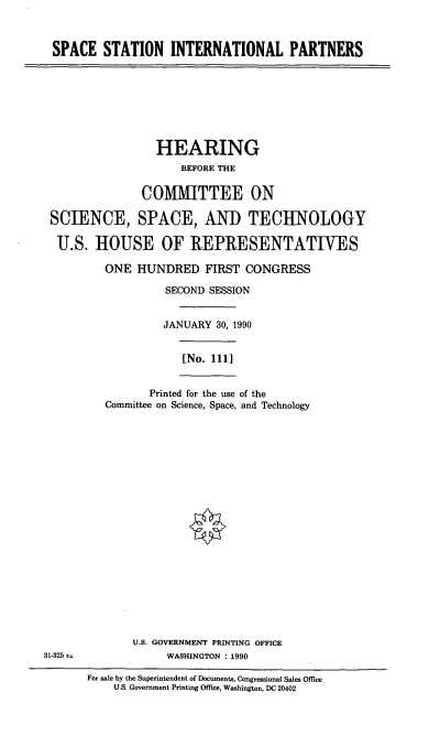 handle is hein.cbhear/ssip0001 and id is 1 raw text is: SPACE STATION INTERNATIONAL PARTNERS

HEARING
BEFORE THE
COMMITTEE ON
SCIENCE, SPACE, AND TECHNOLOGY
U.S. HOUSE OF REPRESENTATIVES
ONE HUNDRED FIRST CONGRESS
SECOND SESSION
JANUARY 30, 1990
[No. 1111
Printed for the use of the
Committee on Science, Space, and Technology

U.S. GOVERNMENT PRINTING OFFICE
WASHINGTON : 1990

31-325

For sale by the Superintendent of Documents, Congressional Sales Office
U.S. Government Printing Office, Washington, DC 20402


