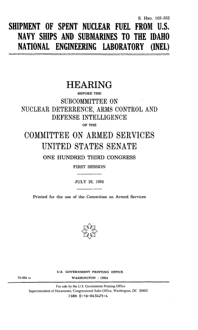 handle is hein.cbhear/ssnfusn0001 and id is 1 raw text is: 


                                          S. HRG. 103-352

SHIPMENT OF SPENT NUCLEAR FUEL FROM U.S.

   NAVY   SHIPS  AND   SUBMARINES TO THE IDAHO

   NATIONAL ENGINEERING LABORATORY (INEL)


               HEARING
                  BEFORE THE

             SUBOMMITTEE ON
NUCLEAR   DETERRENCE, ARMS CONTROL AND
          DEFENSE   INTELLIGENCE
                    OF THE

 COMMITTEE ON ARMED SERVICES

       UNITED STATES SENATE

       ONE  HUNDRED   THIRD CONGRESS

                 FIRST SESSION


                 JULY 28, 1993


    Printed for the use of the Committee on Armed Services


U.S. GOVERNMENT PRINTING OFFICE
     WASHINGTON :1994


73-694--


         For sale by the U.S. Government Printing Office
Superintendent of Documents, Congressional Sales Office, Washington, DC 20402
             ISBN 0-16-043425-4


