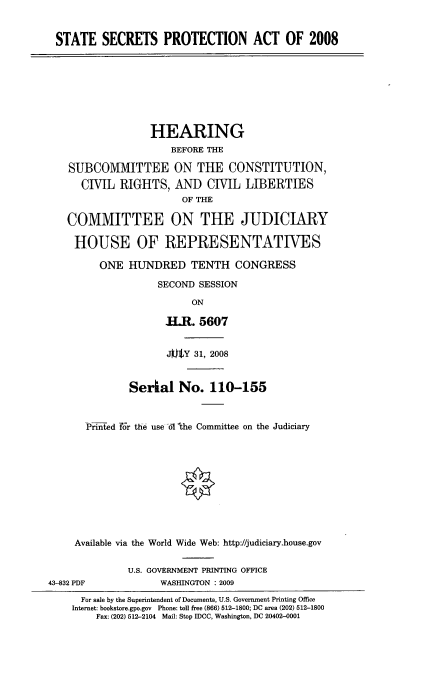 handle is hein.cbhear/sspao0001 and id is 1 raw text is: 


STATE SECRETS PROTECTION ACT OF 2008


               HEARING
                  BEFORE THE

SUBCOMMITTEE ON THE CONSTITUTION,
  CIVIL RIGHTS, AND CIVIL LIBERTIES
                    OF THE

COMMITTEE ON THE JUDICIARY

HOUSE OF REPRESENTATIVES

      ONE HUNDRED TENTH CONGRESS

                SECOND SESSION

                      ON

                 .HM. 5607


                 J ]tY 31, 2008


           Serial No. 110-155



   Printed fJr the use 61 'the Committee on the Judiciary











 Available via the World Wide Web: http://judiciary.house.gov


43-832 PDF


U.S. GOVERNMENT PRINTING OFFICE
      WASHINGTON : 2009


  For sale by the Superintendent of Documents, U.S. Government Printing Office
Internet: bookstore.gpo.gov Phone: toll free (866) 512-1800; DC area (202) 512-1800
    Fax: (202) 512-2104 Mail: Stop IDCC, Washington, DC 20402-0001


