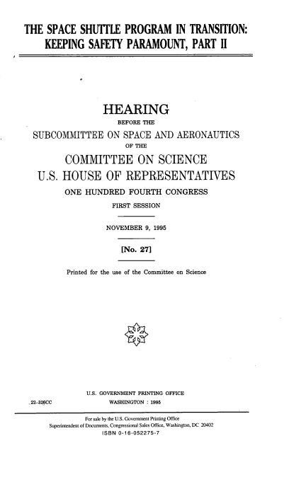 handle is hein.cbhear/ssptii0001 and id is 1 raw text is: THE SPACE SHUTTLE PROGRAM IN TRANSITION:
KEEPING SAFETY PARAMOUNT, PART II

HEARING
BEFORE THE
SUBCOMMITTEE ON SPACE AND AERONAUTICS
OF THE
COMMITTEE ON SCIENCE
U.S. HOUSE OF REPRESENTATIVES
ONE HUNDRED FOURTH CONGRESS
FIRST SESSION
NOVEMBER 9, 1995

[No. 271

Printed for the use of the Committee on Science

U.S. GOVERNMENT PRINTING OFFICE
WASHINGTON : 1995

22-326CC

For sale by the U.S. Government Printing Office
Superintendent of Documents, Congressional Sales Office, Washington, DC 20402
ISBN 0-16-052275-7



