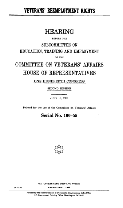 handle is hein.cbhear/stfhaacb0001 and id is 1 raw text is: VETERANS' REEMPLOYMENT RIGHTS

HEARING
BEFORE THE
SUBCOMIITTEE ON
EDUCATION, TRAINING AND EMPLOYMENT
OF THE
COMMITTEE ON VETERANS' AFFAIRS
HOUSE OF REPRESENTATIVES
ONE HUNDREDTH CONGRESS
SECOND SESSION
JULY 13, 1988
Printed for the use of the Committee on Veterans' Affairs
Serial No. 100-55

U.S. GOVERNMENT PRINTING OFFICE
WASHINGTON : 1988
For sale by the Superintendent of Documents, Congressional Sales Office
U.S. Government Printing Office, Washington, DC 20402

89-164 =


