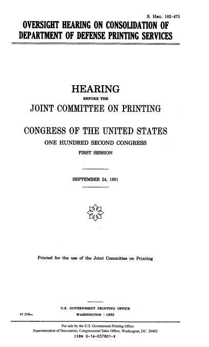 handle is hein.cbhear/stfhaact0001 and id is 1 raw text is: S. HRG. 102-475
OVERSIGHT HEARING ON CONSOLIDATION OF
DEPARTMENT OF DEFENSE PRINTING SERVICES

HEARING
BEFORE THE
JOINT COMMITTEE ON PRINTING
CONGRESS OF THE UNITED STATES
ONE HUNDRED SECOND CONGRESS
FIRST SESSION
SEPTEMBER 24, 1991
Printed for the use of the Joint Committee on Printing

U.S. GOVERNMENT PRINTING OFFICE
WASHINGTON : 1992

47-21S

For sale by the U.S. Government Printing Office
Superintendent of Documents, Congressional Sales Office, Washington, DC 20402
ISBN 0-16-037801-X


