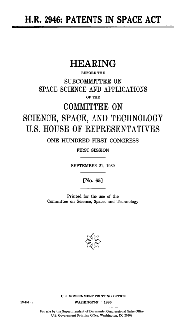 handle is hein.cbhear/stfhaadj0001 and id is 1 raw text is: H.R. 2946: PATENTS IN SPACE ACT

HEARING
BEFORE THE
SUBCOMMITTEE ON
SPACE SCIENCE AND APPLICATIONS
OF THE
COMIMITTEE ON
SCIENCE, SPACE, AND TECHNOLOGY
U.S. HOUSE OF REPRESENTATIVES
ONE HUNDRED FIRST CONGRESS
FIRST SESSION
SEPTEMBER 21, 1989
[No. 651

Printed for the use of the
Committee on Science, Space, and Technology

U.S. GOVERNMENT PRINTING OFFICE
23-454 a                         WASHINGTON      : 1990
For sale by theSuperintendent of Documents, Congressional Sales Office
U.S. Government Printing Office, Washington, DC 20402


