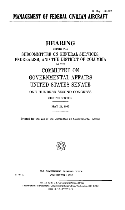 handle is hein.cbhear/stfhaaft0001 and id is 1 raw text is: S. Hrg. 102-732
MANAGEMENT OF FEDERAL CIVILIAN AIRCRAFT

HEARING
BEFORE THE
SUBCOMMITTEE ON GENERAL SERVICES,
FEDERALISM, AND TUE DISTRICT OF COLUMBIA
OF THE
COMMITTEE ON
GOVERNMENTAL AFFAIRS
UNITED STATES SENATE
ONE HUNDRED SECOND CONGRESS
SECOND SESSION
MAY 21, 1992
Printed for the use of the Committee on Governmental Affairs

U.S. GOVERNMENT PRINTING OFFICE
WASHINGTON : 1992

57-467 --

For sale by the U.S. Government Printing Office
Superintendent of Documents, Congressional Sales Office, Washington, DC 20402
ISBN 0-16-039091-5


