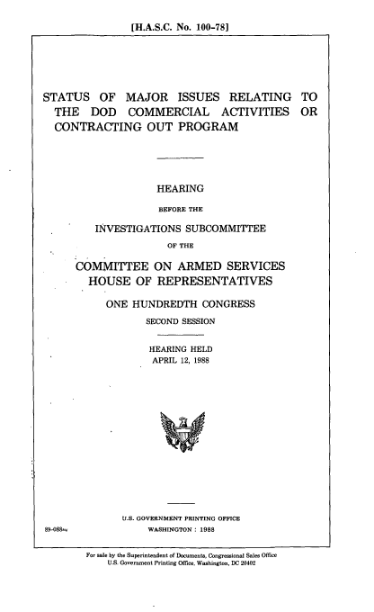 handle is hein.cbhear/stmjd0001 and id is 1 raw text is: [H.A.S.C. No. 100-78]

STATUS OF MAJOR ISSUES RELATING
THE DOD COMMERCIAL ACTIVITIES
CONTRACTING OUT PROGRAM

TO
OR

HEARING
BEFORE THE
INVESTIGATIONS SUBCOMMITTEE
OF THE
COMMITTEE ON ARMED SERVICES
HOUSE OF REPRESENTATIVES
ONE HUNDREDTH CONGRESS
SECOND SESSION
HEARING HELD
APRIL 12, 1988
U.S. GOVERNMENT PRINTING OFFICE
WASHINGTON: 1988
For sale by the Superintendent of Documents, Congressional Sales Office
U.S. Government Printing Office, Washington, DC 20402

89-088-


