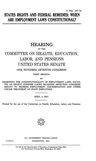 handle is hein.cbhear/strghtfd0001 and id is 1 raw text is: 


                                           S. HRG. 107-78

STATES RIGHTS AND FEDERAL REMEDIES: WHEN

  ARE EMPLOYMENT LAWS CONSTITUTIONAL?


                    HEARING
                         OF THE

  COMMITTEE ON HEALTH, EDUCATION,

            LABOR, AND PENSIONS

            UNITED STATES SENATE

          ONE HUNDRED SEVENTH CONGRESS

                      FIRST SESSION

                          ON
EXAMINING THE CONSTITUTIONALITY OF EMPLOYMENT LAWS, FOCUS-
ING ON RECENT SUPREME COURT DECISIONS AFFECTING CONGRESS'
ABILITY TO REDRESS EMPLOYMENT DISCRIMINATION AND OTHER
UNFAIR TREATMENT OF STATE EMPLOYEES


APRIL 4, 2001


Printed for the use of the Committee on Health, Education, Labor, and Pensions


71-754 CC


U.S. GOVERNMENT PRINTING OFFICE
     WASHINGTON :2001


For sale by the Superintendent of Documents, Congressional Sales Office
    U.S. Government Printing Office, Washington, DC 20402


