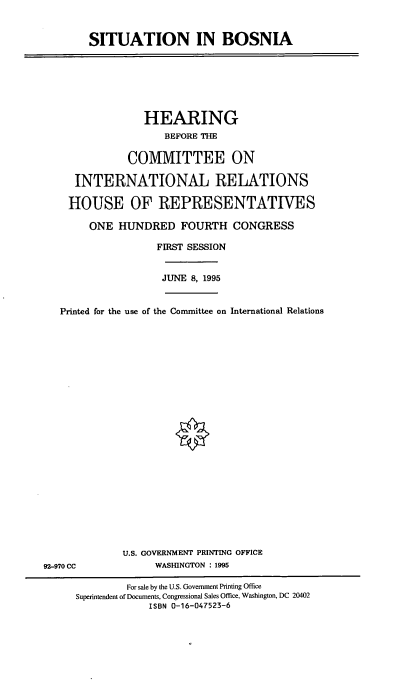 handle is hein.cbhear/stutninbsnia0001 and id is 1 raw text is: ï»¿SITUATION IN BOSNIA

HEARING
BEFORE THE
COMMITTEE ON
INTERNATIONAL RELATIONS
HOUSE OF REPRESENTATIVES
ONE HUNDRED FOURTH CONGRESS
FIRST SESSION
JUNE 8, 1995
Printed for the use of the Conunittee on International Relations

U.S. GOVERNMENT PRINTING OFFICE
WASHINGTON : 1995

92-970 CC

For sale by the U.S. Government Printing Office
Superintendent of Documents, Congressional Sales Office, Washington, DC 20402
ISBN 0-16-047523-6


