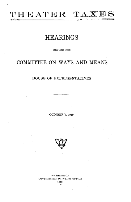 handle is hein.cbhear/tartxs0001 and id is 1 raw text is: 




THEATER-


TAXE S
-;4: ~ fifZIL


          HEARINGS



             BEFORE TE




COMMITTEE ON WA YS AND MEANS




     HOUSE OF REPRESENTATIVES












           OCTOBER .7, 1919






















           WASHINGTON
        GOVERNMENT. PRINTING OFFICY
              1019
              C.


