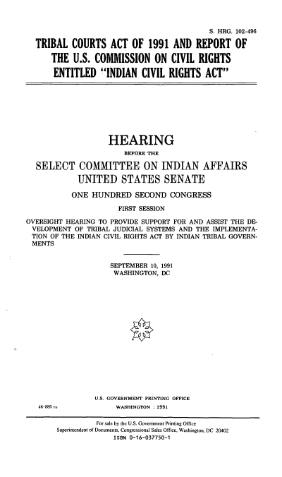 handle is hein.cbhear/tbcar0001 and id is 1 raw text is: S. HRG. 102-496
TRIBAL COURTS ACT OF 1991 AND REPORT OF
THE U.S. COMMISSION ON CIVIL RIGHTS
ENTITLED INDIAN CIVIL RIGHTS ACT

HEARING
BEFORE THE
SELECT COMMITTEE ON INDIAN AFFAIRS
UNITED STATES SENATE
ONE HUNDRED SECOND CONGRESS
FIRST SESSION
OVERSIGHT HEARING TO PROVIDE SUPPORT FOR AND ASSIST THE DE-
VELOPMENT OF TRIBAL JUDICIAL SYSTEMS AND THE IMPLEMENTA-
TION OF THE INDIAN CIVIL RIGHTS ACT BY INDIAN TRIBAL GOVERN-
MENTS
SEPTEMBER 10, 1991
WASHINGTON, DC
U.S. GOVERNMENT PRINTING OFFICE

46-880

WASHINGTON : 1991

For sale by the U.S. Government Printing Office
Superintendent of Documents, Congressional Sales Office, Washington, DC 20402
ISBN 0-16-037750-1


