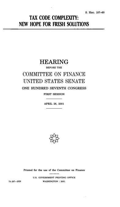 handle is hein.cbhear/tccnhfs0001 and id is 1 raw text is: S. HRG. 107-60
TAX CODE COMPLEXITY:
NEW HOPE FOR FRESH SOLUTIONS

HEARING
BEFORE THE
COMMITTEE ON FINANCE
UNITED STATES SENATE
ONE HUNDRED SEVENTH CONGRESS
FIRST SESSION
APRIL 26, 2001
Printed for the use of the Committee on Finance
U.S. GOVERNMENT PRINTING OFFICE
73-267-DTP         WASHINGTON : 2001


