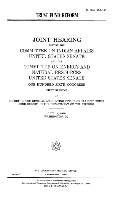 handle is hein.cbhear/tfref0001 and id is 1 raw text is: 

                           S. HRG. 106-146
TRUST FUND REFORM


       JOINT HEARING
                BEFORE THE

COMMITTEE ON INDIAN AFFAIRS
     UNITED STATES SENATE
                 AND THE

  COMMITTEE ON ENERGY AND
      NATURAL RESOURCES
      UNITED STATES SENATE


           ONE HUNDRED SIXTH CONGRESS
                    FIRST SESSION
                         ON
REPORT OF THE GENERAL ACCOUNTING OFFICE ON PLANNED TRUST
     FUND REFORM IN THE DEPARTMENT OF THE INTERIOR


58-035 CC


      JULY 14, 1999
      WASHINGTON, DC














U.S. GOVERNMENT PRINTING OFFICE
     WASHINGTON : 1999


        For sale by the U.S. Government Printing Office
Superintendent of Documents. Congressional Sales Office, Washington, DC 20402
            ISBN 0-16-059487-1


