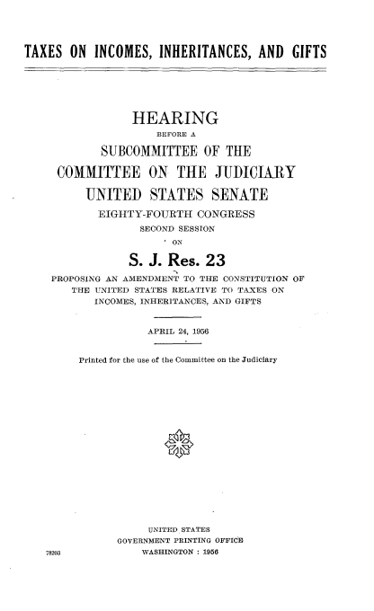 handle is hein.cbhear/tiig0001 and id is 1 raw text is: 





TAXES  ON  INCOMES,   INHERITANCES,  AND   GIFTS







                 HEARING
                     BEFORE A

            SUBCOMMITTEE OF THE

     COMMITTEE ON THE JUDICIARY


          UNITED STATES SENATE

            EIGHTY-FOURTH   CONGRESS

                   SECOND SESSION
                      I ON

                 S. J. Res.  23

    PROPOSING AN AMENDMENT TO THE CONSTITUTION OF
        THE UNITED STATES RELATIVE TO TAXES ON
           INCOMES, INHERITANCES, AND GIFTS


                    APRIL 24, 1956


         Printed for the use of the Committee on the Judiciary




















                    UNITED STATES
               GOVERNMENT PRINTING OFFICE
   78203           WASHINGTON : 1956


