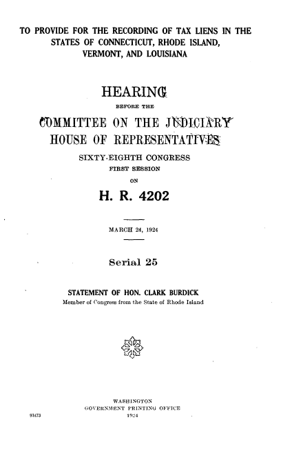 handle is hein.cbhear/tlcr0001 and id is 1 raw text is: 


TO PROVIDE FOR THE RECORDING  OF TAX LIENS IN THE
       STATES OF CONNECTICUT, RHODE ISLAND,
             VERMONT, AND LOUISIANA




                 HEARIN(G
                    BEFORE THE

    COMMITTEE ON THE JM)ICIXRY

      HOUSE OF REPRESENTATfIa

            SIXTY-EIGHTH  CONGRESS
                   FIRST SESSION
                       ON

                H.   R.  4202


          MARCH 24, 1924



          Serial 25


 STATEMENT OF HON. CLARK BURDICK
Member of Congress from the State of Rhode Island











          WASHINGTON
     GOVERNMENT PRINTING OFFICE
             1924


93473


