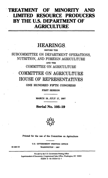 handle is hein.cbhear/tmlrp0001 and id is 1 raw text is: TREATMENT OF MINORITY AND
LIMITED RESOURCE PRODUCERS
BY THE U.S. DEPARTMENT OF
AGRICULTURE
HEARINGS,
BEFORE THE
SUBCOMMITTEE ON DEPARTMENT OPERATIONS,
NUTRITION, AND FOREIGN AGRICULTURE
AND THE
COMMITTEE ON AGRICULTURE
COMMITTEE ON AGRICULTURE
HOUSE OF REPRESENTATIVES
ONE HUNDRED FIFTH CONGRESS
FIRST SESSION
MARCH 19, JULY 17, 1997
Serial No. 105-19
Printed for the use of the Committee on Agriculture
U.S. GOVERNMENT PRINTING OFFICE
42-885 CC        WASHINGTON : 1997
For sale by the U.S. Government Printing Office
Superintendent of Documents, Congressional Sales Office, Washington, DC 20402
VSBN 0-16-055410-1


