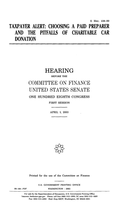handle is hein.cbhear/tpaccd0001 and id is 1 raw text is: S. HRG. 108-99
TAXPAYER ALERT: CHOOSING A PAID PREPARER
AND THE PITFALLS OF CHARITABLE CAR
DONATION

HEARING
BEFORE THE
COMMITTEE ON FINANCE
UNITED STATES SENATE
ONE HUNDRED EIGHTH CONGRESS
FIRST SESSION
APRIL 1, 2003
Printed for the use of the Committee on Finance

89-194-PDF

U.S. GOVERNMENT PRINTING OFFICE
WASHINGTON : 2003

For sale by the Superintendent of Documents, U.S. Government Printing Office
Internet: bookstore.gpo.gov Phone: toll free (866) 512-1800; DC area (202) 512-1800
Fax: (202) 512-2250 Mail: Stop SSOP, Washington, DC 20402-0001


