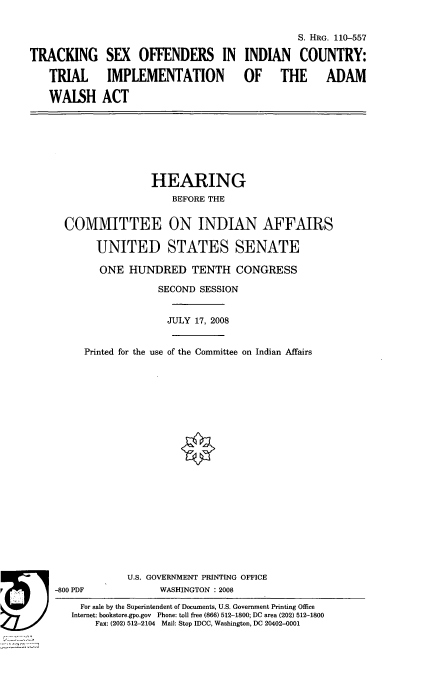 handle is hein.cbhear/trcksxoff0001 and id is 1 raw text is: 



TRACKING

   TRIAL

   WALSH


                                  S. HRG. 110-557

 SEX OFFENDERS IN INDIAN COUNTRY:

 IMPLEMENTATION  OF THE   ADAM

ACT


                 HEARING
                     BEFORE THE

  COMMITTEE ON INDIAN AFFAIRS

       UNITED STATES SENATE

       ONE HUNDRED TENTH CONGRESS
                  SECOND SESSION


                    JULY 17, 2008


     Printed for the use of the Committee on Indian Affairs



















             U.S. GOVERNMENT PRINTING OFFICE
-800 PDF          WASHINGTON : 2008
    For sale by the Superintendent of Documents, U.S. Government Printing Office
    Internet: bookstore.gpo.gov Phone: toll free (866) 512-1800; DC area (202) 512-1800
       Fax: (202) 512-2104 Mail: Stop IDCC, Washington, DC 20402-0001


