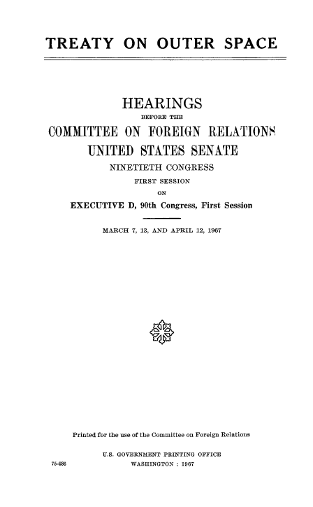 handle is hein.cbhear/treoutspc0001 and id is 1 raw text is: 





TREATY ON OUTER SPACE


             HEARINGS
                 BEFORE THE
COMMITTEE ON FOREIGN RELATIONS,


       UNITED STATES SENATE

           NINETIETH CONGRESS

                FIRST SESSION
                    ON

    EXECUTIVE D, 90th Congress, First Session


          MARCH 7, 13, AND APRIL 12, 1967


75-936


Printed for the use of the Committee on Foreign Relations


     U.S. GOVERNMENT PRINTING OFFICE
           WASHINGTON : 1967


