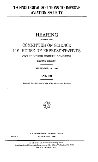 handle is hein.cbhear/tsias0001 and id is 1 raw text is: TECHNOLOGICAL SOLUTIONS TO IMPROVE
AVIATION SECURITY

HEARING
BEFORE THE
COMMITTEE ON SCIENCE
U.S. HOUSE OF REPRESENTATIVES
ONE HUNDRED FOURTH CONGRESS
SECOND SESSION
SEPTEMBER 19, 1996
[No. 781
Printed for the use of the Committee on Science

U.S. GOVERNMENT PRINTING OFFICE
WASHINGTON : 1996

35-539CC

For sale by the U.S. Government Printing Office
Superintendent of Documents, Congressional Sales Office, Washington, DC 20402
ISBN 0-16-053928-5


