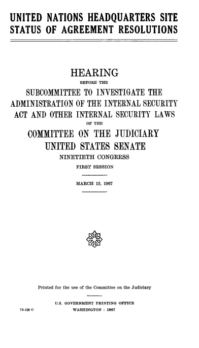 handle is hein.cbhear/udnshqssar0001 and id is 1 raw text is: 
UNITED NATIONS HEADQUARTERS SITE
STATUS OF AGREEMENT RESOLUTIONS


               HEARING
                 BEFORE THE
    SUBCOMMITTEE TO INVESTIGATE THE
ADMINISTRATION OF THE INTERNAL SECURITY
ACT AND OTHER INTERNAL SECURITY LAWS
                   OF THE
    COMMITTEE ON THE JUDICIARY
        UNITED STATES SENATE
            NINETIETH CONGRESS
                FIRST SESSION

                MARCH 15, 1967












       Printed for the use of the Committee on the Judiciary

           u.s. GOVERNMENT PRINTING OFFICE
  75-1260      WASHINGTON : 1067


