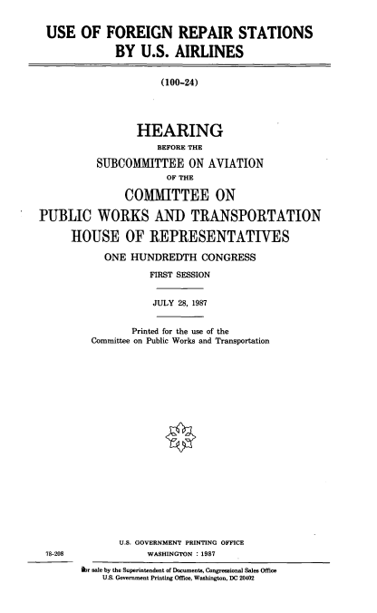 handle is hein.cbhear/ufrs0001 and id is 1 raw text is: USE OF FOREIGN REPAIR STATIONS
BY U.S. AIRLINES

(100-24)
HEARING
BEFORE THE
SUBCOMMITTEE ON AVIATION
OF THE
COMMITTEE ON
PUBLIC WORKS AND TRANSPORTATION
HOUSE OF REPRESENTATIVES
ONE HUNDREDTH CONGRESS
FIRST SESSION
JULY 28, 1987
Printed for the use of the
Committee on Public Works and Transportation
U.S. GOVERNMENT PRINTING OFFICE
78-208            WASHINGTON : 1987

hr sale by the Superintendent of Documents, Congressional Sales Office
U.S. Government Printing Office, Washington. DC 20402



