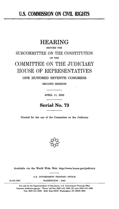 handle is hein.cbhear/usccr0001 and id is 1 raw text is: U.S. COMMISSION ON CIVIL RIGHTS
HEARING
BEFORE THE
SUBCOMMITTEE ON THE CONSTITUTION
OF THE
COMMITTEE ON THE JUDICIARY
HOUSE OF REPRESENTATIVES
ONE HUNDRED SEVENTH CONGRESS
SECOND SESSION
APRIL 11, 2002
Serial No. 73
Printed for the use of the Committee on the Judiciary
Available via the World Wide Web: http://www.house.gov/judiciary
U.S. GOVERNMENT PRINTING OFFICE
78-674 PDF             WASHINGTON : 2002
For sale by the Superintendent of Documents, U.S. Government Printing Office
Internet: bookstore.gpo.gov Phone: toll free (866) 512-1800; DC area (202) 512-1800
Fax: (202) 512-2250 Mail: Stop SSOP, Washington, DC 20402-0001


