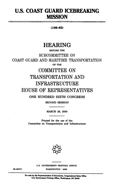 handle is hein.cbhear/uscgibm0001 and id is 1 raw text is: U.S. COAST GUARD ICEBREAKING
MISSION
(106-82)
HEARING
BEFORE THE
SUBCOMMITTEE ON
COAST GUARD AND MARITIME TRANSPORTATION
OF THE
COMMITTEE ON
TRANSPORTATION AND
INFRASTRUCTURE
HOUSE OF REPRESENTATIVES
ONE HUNDRED SIXTH CONGRESS
SECOND SESSION
MARCH 29, 2000
Printed for the use of the
Committee on Transportation and Infrastructure
U.S. GOVERNMENT PRINTING OFFICE
68-452CC            WASHINGTON : 2000
For sale by the Supeintendet of DocuIen , Congrsanal Sale Office
U.S. Government Printig Offie. Washington, DC 20402


