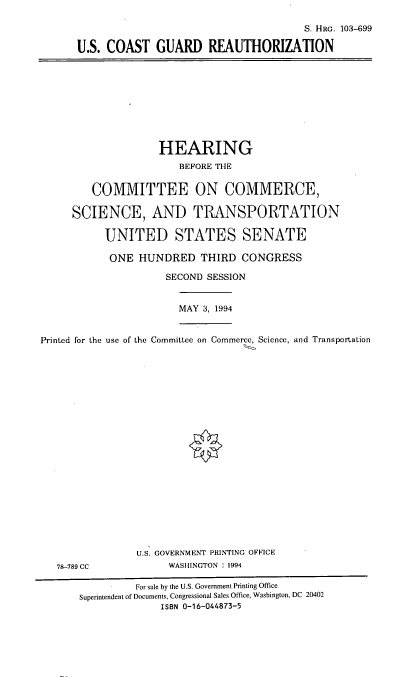 handle is hein.cbhear/uscgr0001 and id is 1 raw text is: 

                                       S. HRG. 103-699

U.S. COAST   GUARD REAUTHORIZATION


                    HEARING
                        BEFORE THE


         COMMITTEE ON COMMERCE,

     SCIENCE, AND TRANSPORTATION

           UNITED STATES SENATE

           ONE   HUNDRED   THIRD  CONGRESS

                     SECOND SESSION


                        MAY 3, 1994


Printed for the use of the Committee on Commerce, Science, and Transportation


78-789 CC


U.S. GOVERNMENT PRINTING OFFICE
     WASHINGTON : 1994


          For sale by the U.S. Government Printing Office
Superintendent of Documents, Congressional Sales Office, Washington, DC 20402
              ISBN 0-16-044873-5


