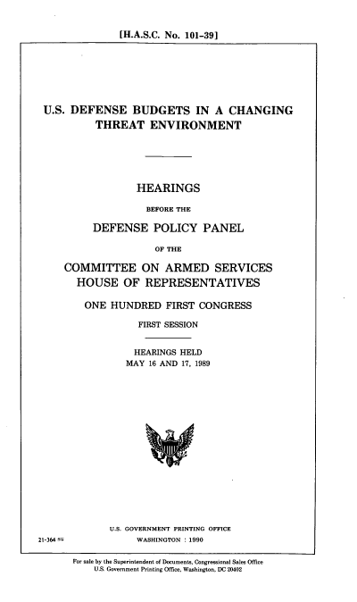 handle is hein.cbhear/usdb0001 and id is 1 raw text is: [H.A.S.C. No. 101-39]

U.S. DEFENSE BUDGETS IN A CHANGING
THREAT ENVIRONMENT
HEARINGS
BEFORE THE
DEFENSE POLICY PANEL
OF THE
COMMITTEE ON ARMED SERVICES
HOUSE OF REPRESENTATIVES
ONE HUNDRED FIRST CONGRESS
FIRST SESSION
HEARINGS HELD
MAY 16 AND 17, 1989

U.S. GOVERNMENT PRINTING OFFICE
WASHINGTON : 1990

21-364-

For sale by the Superintendent of Documents, Congressional Sales Office
U.S. Government Printing Office, Washington, DC 20402


