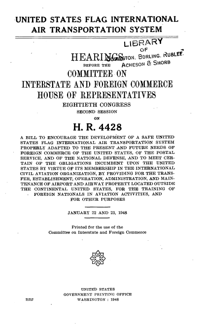 handle is hein.cbhear/usfiat0001 and id is 1 raw text is: UNITED STATES FLAG INTERNATIONAL
AIR TRANSPORTATION SYSTEM
UBRARY
OF           *
HEARIN&ToN., BURLNG. RUBLEE.
BEFORE THE  ACHESON &. SHORB
COMMITTEE - ON
INTERSTATE ANI) FOREIGN COMMERCE
HOUSE OF REPRESENTATIVES
EIGHTIETH CONGRESS
SECOND SESSION
ON
H. R. 4428
A BILL TO ENCOURAGE THE DEVELOPMENT OF A SAFE UNITED
STATES FLAG INTERNATIONAL AIR TRANSPORTATION SYSTEM
PROPERLY ADAPTED TO THE PRESENT AND FUTURE NEEDS OF
FOREIGN COMMERCE OF THE UNITED STATES, OF THE POSTAL
SERVICE, AND OF THE NATIONAL DEFENSE, AND TO MEET CER-
TAIN OF THE OBLIGATIONS INCUMBENT UPON THE UNITED
STATES BY VIRTUE OF ITS MEMBERSHIP IN THE INTERNATIONAL
CIVIL AVIATION ORGANIZATION, BY PROVIDING FOR THE TRANS-
FER, ESTABLISHMENT, OPERATION, ADMINISTRATION, AND MAIN-
TENANCE OF AIRPORT AND AIRWAY PROPERTY LOCATED OUTSIDE
THE CONTINENTAL UNITED STATES, FOR THE TRAINING OF
FOREIGN NATIONALS IN AVIATION ACTIVITIES, AND
FOR OTHER PURPOSES
JANUARY 22 AND 23, 1948
Printed for the use of the
Committee on Interstate and Foreign Commerce
UNITED STATES
GOVERNMENT PRINTING OFFICE
71717            WASHINGTON : 1948


