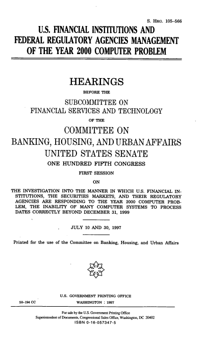handle is hein.cbhear/usfifr0001 and id is 1 raw text is: S. HRG. 105-566
U.S. FINANCIAL INSTITUTIONS AND
FEDERAL REGULATORY AGENCIES MANAGEMENT
OF THE YEAR 2000 COMPUTER PROBLEM
HEARINGS
BEFORE THE
SUBCOMMITTEE ON
FINANCIAL SERVICES AND TECHNOLOGY
OF THE
COMMITTEE ON
BANKING, HOUSING, AND URBAN AFFAIRS
UNITED STATES SENATE
ONE HUNDRED FIFTH CONGRESS
FIRST SESSION
ON
THE INVESTIGATION INTO THE MANNER IN WHICH U.S. FINANCIAL IN-
STITUTIONS, THE SECURITIES MARKETS, AND THEIR REGULATORY
AGENCIES ARE RESPONDING TO THE YEAR 2000 COMPUTER PROB-
LEM, THE INABILITY OF MANY COMPUTER SYSTEMS TO PROCESS
DATES CORRECTLY BEYOND DECEMBER 31, 1999
JULY 10 AND 30, 1997
Printed for the use of the Committee on Banking, Housing, and Urban Affairs
U.S. GOVERNMENT PRINTING OFFICE
50-194 CC          WASHINGTON : 1997
For sale by the U.S. Government Printing Office
Superintendent of Documents, Congressional Sales Office, Washington, DC 20402
ISBN 0-16-057347-5


