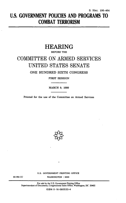 handle is hein.cbhear/usgppct0001 and id is 1 raw text is: S. HRG. 106-464
U.S. GOVERNMENT POLICIES AND PROGRAMS TO
COMBAT TERRORISM

HEARING
BEFORE THE
COMMITTEE ON ARMED SERVICES
UNITED STATES SENATE
ONE HUNDRED SIXTH CONGRESS
FIRST SESSION
MARCH 9, 1999
Printed for the use of the Committee on Armed Services

63-964 CC

U.S. GOVERNMENT PRINTING OFFICE
WASHINGTON : 2000

For sale by the U.S. Government Printing Office
Superintendent of Documents, Congressional Sales Office, Washington, DC 20402
ISBN 0-16-060533-4


