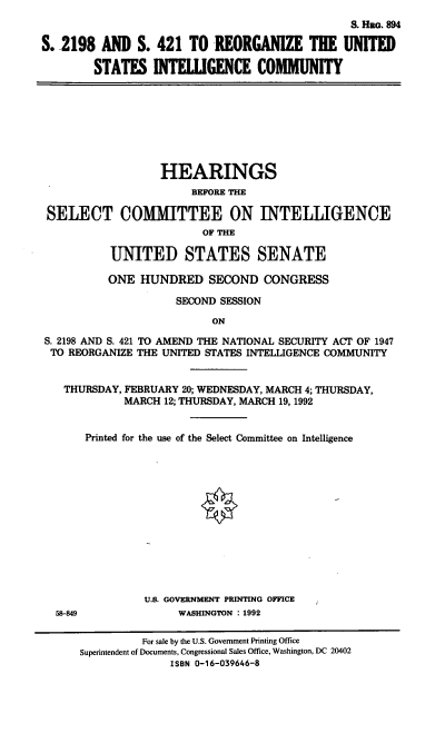 handle is hein.cbhear/usintlc0001 and id is 1 raw text is: S. HRa. 894
S. 2198 AND S. 421 TO REORGANIZE THE UNITED
STATES INTEILGENCE COMMUNITY

HEARINGS
BEFORE THE
SELECT COMMITTEE ON INTELLIGENCE
OF THE
UNITED STATES SENATE
ONE HUNDRED SECOND CONGRESS
SECOND SESSION
ON
S. 2198 AND S. 421 TO AMEND THE NATIONAL SECURITY ACT OF 1947
TO REORGANIZE THE UNITED STATES INTELLIGENCE COMMUNITY
THURSDAY, FEBRUARY 20; WEDNESDAY, MARCH 4; THURSDAY,
MARCH 12; THURSDAY, MARCH 19, 1992
Printed for the use of the Select Committee on Intelligence
U.S. GOVERNMENT PRINTING OFFICE
58-849               WASHINGTON : 1992
For sale by the U.S. Government Printing Office
Superintendent of Documents, Congressional Sales Office, Washington, DC 20402
ISBN 0-16-039646-8


