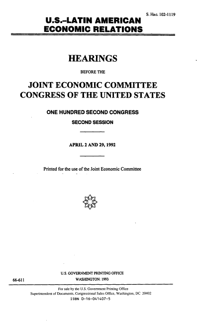 handle is hein.cbhear/uslaer0001 and id is 1 raw text is: S.Hra. 102-1119
U.S.-LATIN AMERICAN
ECONOMIC RELATIONS

HEARINGS
BEFORE THE
JOINT ECONOMIC COMMITTEE
CONGRESS OF THE UNITED STATES

ONE HUNDRED SECOND CONGRESS
SECOND SESSION
APRIL 2 AND 29, 1992
Printed for the use of the Joint Economic Committee
U.S. GOVERNMENT PRINTING OFFICE
WASHINGTON: 1993

66-611

For sale by the U.S. Government Printing Office
Superintendent of Documents, Congressional Sales Office, Washington, DC 20402
ISBN 0-16-041407-5


