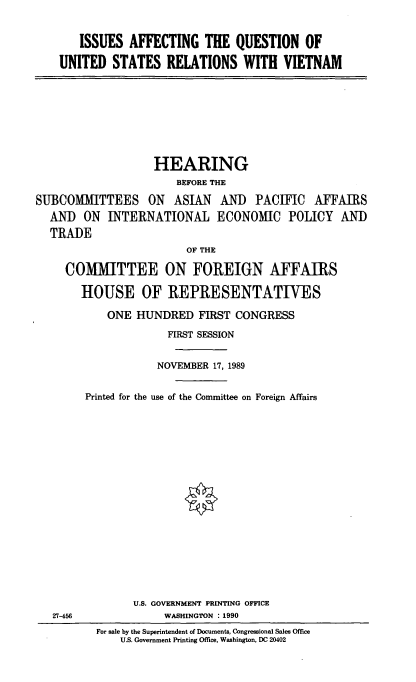 handle is hein.cbhear/usnam0001 and id is 1 raw text is: ISSUES AFFECTING THE QUESTION OF
UNITED STATES RELATIONS WITH VIETNAM

HEARING
BEFORE THE
SUBCOMMITTEES ON ASIAN AN) PACIFIC AFFAIRS
AND ON INTERNATIONAL ECONOMIC POLICY AND
TRADE
OF THE
COMMITTEE ON FOREIGN AFFAIRS
HOUSE OF REPRESENTATIVES
ONE HUNDRED FIRST CONGRESS
FIRST SESSION
NOVEMBER 17, 1989
Printed for the use of the Committee on Foreign Affairs
U.S. GOVERNMENT PRINTING OFFICE
27-456          WASHINGTON : 1990

For sale by the Superintendent of Documents, Congressional Sales Office
U.S. Government Printing Office, Washington, DC 20402


