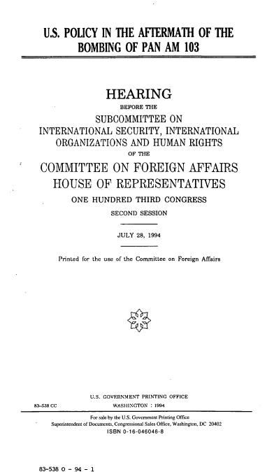 handle is hein.cbhear/uspab0001 and id is 1 raw text is: U.S. POLICY IN THE AFTERMATH OF THE
BOMBING OF PAN AM 103
HEARING
BEFORE THE
SUBCOMMITTEE ON
INTERNATIONAL SECURITY, INTERNATIONAL
ORGANIZATIONS AND HUMAN RIGHTS
OF THE
COMMITTEE ON FOREIGN AFFAIRS
HOUSE OF REPRESENTATIVES
ONE HUNDRED THIRD CONGRESS
SECOND SESSION
JULY 28, 1994
Printed for the use of the Committee on Foreign Affairs
U.S. COVERNMENT PRINTING OFFICE
83-538 CC            WASHINGTON : 1994
For sale by the U.S. Government Printing Office
Superintendent of Documents, Congressional Sales Office, Washington, DC 20402
ISBN 0-16-046046-8

83-538 0 - 94 - 1


