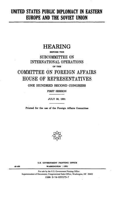 handle is hein.cbhear/uspdee0001 and id is 1 raw text is: UNITED STATES PUBLIC DIPLOMACY IN EASTERN
EUROPE AND THE SOVIET UNION

HEARING
BEFORE THE
SUBCOMMITTEE ON
INTERNATIONAL OPERATIONS
OF THE
COMMITTEE ON FOREIGN AFFAIRS
HOUSE OF REPRESENTATIVES
ONE HUNDRED SECOND CONGRESS
FIRST SESSION
JULY 30, 1991
Printed for the use of the Foreign Affairs Committee

U.S. GOVERNMENT PRINTING OFFICE
WASHINGTON : 1991

46-400

For sale by the U.S. Government Printing Office
Superintendent of Documents, Congressional Sales Office, Washington, DC 20402
ISBN 0-16-035573-7


