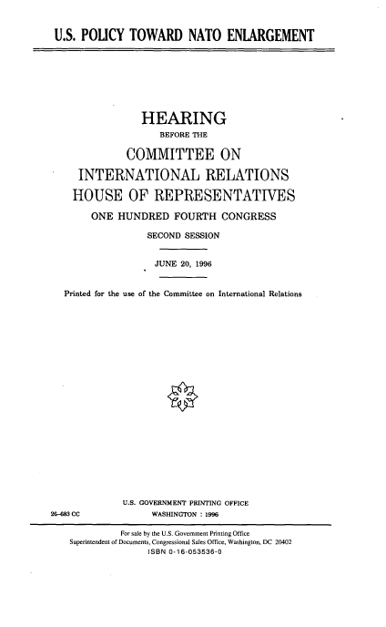 handle is hein.cbhear/uspne0001 and id is 1 raw text is: 

U.S. POLICY TOWARD NATO ENLARGEMENT


              HEARING
                  BEFORE THE

            COMMITTEE ON

   INTERNATIONAL RELATIONS

   HOUSE OF REPRESENTATIVES
     ONE HUNDRED FOURTH CONGRESS
                SECOND SESSION

                JUNE 20, 1996

Printed for the use of the Committee on International Relations


U.S. GOVERNMENT PRINTING OFFICE
     WASHINGTON : 1996


26-683 CC


          For sale by the U.S. Government Printing Office
Superintendent of Documents, Congressional Sales Office, Washington, DC 20402
               ISBN 0-16-053536-0


