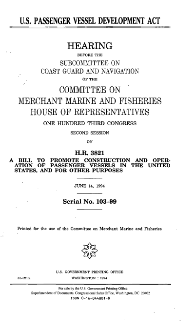 handle is hein.cbhear/uspvda0001 and id is 1 raw text is: U.S. PASSENGER VESSEL DEVELOPMENT ACT
HEARING
BEFORE THE
SUBCOMMITTEE ON
COAST GUARD AND NAVIGATION
OF THE
COMMITTEE ON
MERCHANT MARINE AND FISHERIES
HOUSE OF REPRESENTATIVES
ONE HUNDRED THIRD CONGRESS
SECOND SESSION
ON
H.R. 3821
A BILL TO PROMOTE CONSTRUCTION AND OPER-
ATION OF PASSENGER VESSELS IN THE UNITED
STATES, AND FOR OTHER PURPOSES
JUNE 14, 1994
Serial No. 103-99
Printed for the use of the Committee on Merchant Marine and Fisheries
U.S. GOVERNMENT PRINTING OFFICE
81-921ce      WASHINGTON : 1994

For sale by the U.S. Government Printing Office
Superintendent of Documents, Congressional Sales Office, Washington, DC 20402
ISBN 0-16-044801-8



