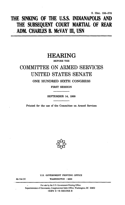 handle is hein.cbhear/ussindpl0001 and id is 1 raw text is: S. HRG. 106-378
THE SINKING OF THE U.S.S. INDIANAPOLIS AND
THE SUBSEQUENT COURT MARTIAL OF REAR
ADM. CHARLES B. McVAY III, USN

HEARING
BEFORE THE
COMMITTEE ON ARMED SERVICES
UNITED STATES SENATE
ONE HUNDRED SIXTH CONGRESS
FIRST SESSION
SEPTEMBER 14, 1999
Printed for the use of the Committee on Armed Services

62-744 CC

U.S. GOVERNMENT PRINTING OFFICE
WASHINGTON : 2000

For sale by the U.S. Government Printing Office
Superintendent of Documents, Congressional Sales Office, Washington, DC 20402
ISBN 0-16-060268-8


