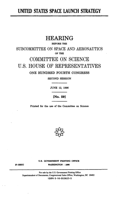 handle is hein.cbhear/usspls0001 and id is 1 raw text is: UNITED STATES SPACE LAUNCH STRATEGY
HEARING
BEFORE THE
SUBCOMMITTEE ON SPACE AND AERONAUTICS
OF THE
COMMITTEE ON SCIENCE
U.S. HOUSE OF REPRESENTATIVES
ONE HUNDRED FOURTH CONGRESS
SECOND SESSION
JUNE 12, 1996
[No. 591
Printed for the use of the Committee on Science
U.S. GOVERNMENT PRINTING OFFICE
27-332CC              WASHINGTON : 1996
For sale by the U.S. Government Printing Office
Superintendent of Documents, Congressional Sales Office, Washington, DC 20402
ISBN 0-16-053623-5


