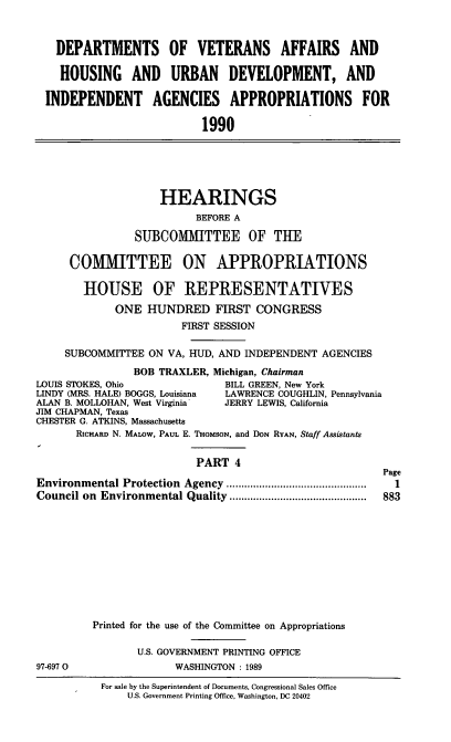 handle is hein.cbhear/vaappf0001 and id is 1 raw text is: DEPARTMENTS OF VETERANS AFFAIRS AND
HOUSING AND URBAN DEVELOPMENT, AND
INDEPENDENT AGENCIES APPROPRIATIONS FOR
1990

HEARINGS
BEFORE A
SUBCOMMITTEE OF THE
COMMITTEE ON APPROPRIATIONS
HOUSE OF REPRESENTATIVES
ONE HUNDRED FIRST CONGRESS
FIRST SESSION
SUBCOMMITTEE ON VA, HUD, AND INDEPENDENT AGENCIES
BOB TRAXLER, Michigan, Chairman
STOKES, Ohio             BILL GREEN, New York
(MRS. HALE) BOGGS, Louisiana  LAWRENCE COUGHLIN, Pennsylvania
B. MOLLOHAN, West Virginia  JERRY LEWIS, California

JIM CHAPMAN, Texas
CHESTER G. ATKINS, Massachusetts
RICHARD N. MALOW, PAUL E. THoMsoN, and DON RYAN, Staff Assistants
PART 4
Environmental Protection Agency          .......................
Council on Environmental Quality         .......................

97-697 0

Page
1
883

Printed for the use of the Committee on Appropriations
U.S. GOVERNMENT PRINTING OFFICE
WASHINGTON : 1989
For sale by the Superintendent of Documents, Congressional Sales Office
U.S. Government Printing Office, Washington, DC 20402

LOUIS
LINDY
ALAN


