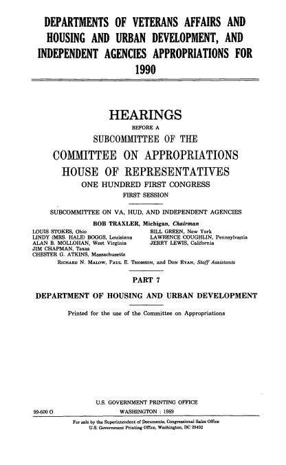 handle is hein.cbhear/vaapps0001 and id is 1 raw text is: DEPARTMENTS OF VETERANS AFFAIRS AND
HOUSING AND URBAN DEVELOPMENT, AND
INDEPENDENT AGENCIES APPROPRIATIONS FOR
1990

HEARINGS
BEFORE A
SUBCOMMITTEE OF THE
COMMITTEE ON APPROPRIATIONS
HOUSE OF REPRESENTATIVES
ONE HUNDRED FIRST CONGRESS
FIRST SESSION
SUBCOMMITTEE ON VA, HUD, AND INDEPENDENT AGENCIES
BOB TRAXLER, Michigan, Chairman
LOUIS STOKES, Ohio             BILL GREEN, New York
LINDY (MRS. HALE) BOGGS, Louisiana  LAWRENCE COUGHLIN, Pennsylvania
ALAN B. MOLLOHAN, West Virginia  JERRY LEWIS, California
JIM CHAPMAN, Texas
CHESTER G. ATKINS, Massachusetts
RICHARD N. MALOW, PAUL E. THoMsoN, and DoN RYAN, Staff Assistants
PART 7
DEPARTMENT OF HOUSING AND URBAN DEVELOPMENT
Printed for the use of the Committee on Appropriations

99-600 0

U.S. GOVERNMENT PRINTING OFFICE
WASHINGTON : 1989
For sale by the Superintendent of Documents, Congressional Sales Office
U.S. Government Printing Office, Washington, DC 20402


