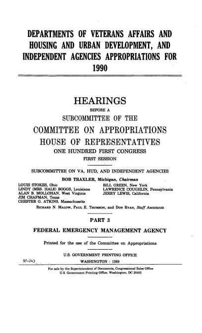 handle is hein.cbhear/vaappt0001 and id is 1 raw text is: DEPARTMENTS OF VETERANS AFFAIRS AND
HOUSING AND URBAN DEVELOPMENT, AND
INDEPENDENT AGENCIES APPROPRIATIONS FOR
1990

HEARINGS
BEFORE A
SUBCOMMITTEE OF THE
COMMITTEE ON APPROPRIATIONS
HOUSE OF REPRESENTATIVES
ONE HUNDRED FIRST CONGRESS
FIRST SESSION
SUBCOMM'ITEE ON VA, HUD, AND INDEPENDENT AGENCIES
BOB TRAXLER, Michigan, Chairman
LOUIS STOKES, Ohio               BILL GREEN, New York
LINDY (MRS. HALE) BOGGS, Louisiana  LAWRENCE COUGHLIN, Pennsylvania
ALAN B. MOLLOHAN, West Virginia  JERRY LEWIS, California
JIM CHAPMAN, Texas
CHESTER G. ATKINS, Massachusetts
RicHARD N. MALOW, PAUL E. THomsoN, and DON RYAN, Staff Assistants
PART 3
FEDERAL EMERGENCY MANAGEMENT AGENCY
Printed for the use of the Committee on Appropriations
U.S. GOVERNMENT PRINTING OFFICE
97-243                WASHINGTON : 1989
For sale by the Superintendent of Documents, Congressional Sales Office
U.S. Government Printing Office, Washington, DC 20402


