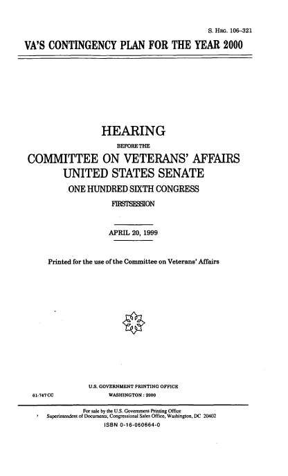 handle is hein.cbhear/vacpy0001 and id is 1 raw text is: 

S. HRG. 106-321


VA'S CONTINGENCY PLAN FOR THE YEAR 2000


                  HEARING
                      BEFORE THE

COMMITTEE ON VETERANS' AFFAIRS
         UNITED STATES SENATE
         ONE HUNDRED SIXTH CONGRESS
                    FWTSMI   ON


                    APRIL 20, 1999


     Printed for the use of the Committee on Veterans' Affairs













               U.S. GOVERNMENT PRINTING OFFICE
 61-747CC           WASHINGTON: 2000
             For sale by the U.S. Government Printing Office
     Superintendent of Documents, Congressional Sales Office, Washington, DC 20402
                   ISBN 0-16-060664-0



