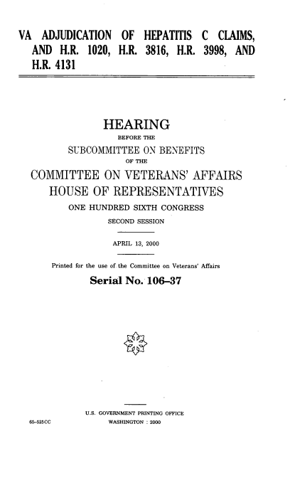 handle is hein.cbhear/vadjhc0001 and id is 1 raw text is: VA  ADJUDICATION OF HEPATITIS
AND H.R. 1020, H.R. 3816, H.R.
H.R. 4131

C CLAIMS,
3998, AND

HEARING
BEFORE THE
SUBCOMMITTEE ON BENEFITS
OF THE
COMMITTEE ON VETERANS' AFFAIRS
HOUSE OF REPRESENTATIVES
ONE HUNDRED SIXTH CONGRESS
SECOND SESSION
APRIL 13, 2000
Printed for the use of the Committee on Veterans' Affairs
Serial No. 106-37
U.S. GOVERNMENT PRINTING OFFICE
65-525CC          WASHINGTON : 2000


