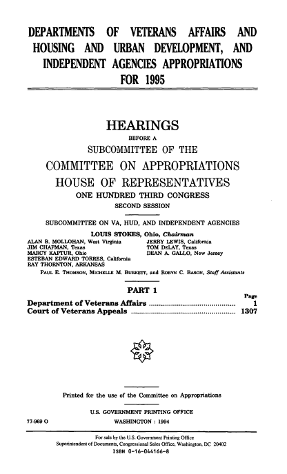 handle is hein.cbhear/vahapi0001 and id is 1 raw text is: DEPARTMENTS OF VETERANS AFFAIRS AND
HOUSING AND URBAN DEVELOPMENT, AND
INDEPENDENT AGENCIES APPROPRIATIONS
FOR 1995
HEARINGS
BEFORE A
SUBCOMMITTEE OF THE
COMMITTEE ON APPROPRIATIONS
HOUSE OF REPRESENTATIVES
ONE HUNDRED THIRD CONGRESS
SECOND SESSION
SUBCOMMITTEE ON VA, HUD, AND INDEPENDENT AGENCIES
LOUIS STOKES, Ohio, Chairman
ALAN B. MOLLOHAN, West Virginia  JERRY LEWIS, California
JIM CHAPMAN, Texas              TOM DELAY, Texas
MARCY KAPTUR, Ohio              DEAN A. GALLO, New Jersey
ESTEBAN EDWARD TORRES, California
RAY THORNTON, ARKANSAS
PAUL E. THOMSON, MICHELLE M. BURMErr, and ROBYN C. BASON, Staff Assistants
PART 1
Page
Department of Veterans Affairs ...........................................  1
Court of Veterans Appeals   ....................................................  1307
Printed for the use of the Committee on Appropriations
U.S. GOVERNMENT PRINTING OFFICE
77-9690                 WASHINGTON: 1994
For sale by the U.S. Government Printing Office
Superintendent of Documents, Congressional Sales Office, Washington, DC 20402
ISBN 0-16-044166-8


