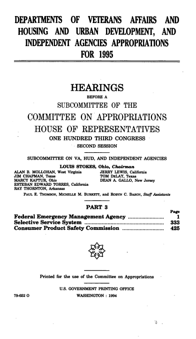 handle is hein.cbhear/vahapiii0001 and id is 1 raw text is: DEPARTMENTS OF VETERANS AFFAIRS AND
HOUSING AND URBAN DEVELOPMENT, AND
INDEPENDENT AGENCIES APPROPRIATIONS
FOR 1995
HEARINGS
BEFORE A
SUBCOMMITTEE OF THE
COMMITTEE ON APPROPRIATIONS
HOUSE OF REPRESENTATIVES
ONE HUNDRED THIRD CONGRESS
SECOND SESSION
SUBCOMMITTEE ON VA, HUD, AND INDEPENDENT AGENCIES
LOUIS STOKES, Ohio, Chairman
ALAN B. MOLLOHAN, West Virginia  JERRY LEWIS, California
JIM CHAPMAN, Texas            TOM DELAY, Texas
MARCY KAPTUR, Ohio            DEAN A. GALLO, New Jersey
ESTEBAN EDWARD TORRES, California
RAY THORNTON, Arkansas
PAUL E. THoMsoN, MICHELLE M. BURKETr, and RoBYN C. BASON, Staff Assistants
PART 3
Page
Federal Emergency Management Agency .......        ....  1
Selective Service System                  ..................... 333
Consumer Product Safety Commission ............................. 425
Printed for the use of the Committee on Appropriations
U.S. GOVERNMENT PRINTING OFFICE
79-652 0              WASHINGTON: 1994


