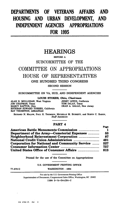 handle is hein.cbhear/vahapiv0001 and id is 1 raw text is: DEPARTMENTS OF VETERANS AFFAIRS AND
HOUSING AND URBAN DEVELOPMENT, AND
INDEPENDENT AGENCIES             APPROPRIATIONS
FOR 1995
HEARINGS
BEFORE A
SUBCOMMITTEE OF THE
COMMITTEE ON APPROPRIATIONS
HOUSE OF REPRESENTATIVES
ONE HUNDRED THIRD CONGRESS
SECOND SESSION
SUBCOMMITTEE ON VA, HUD, AND INDEPENDENT AGENCIES
LOUIS STOKES, Ohio, Chairman
ALAN B. MOLLOHAN, West Virginia  JERRY LEWIS, California
JIM CHAPMAN, Texas             TOM DELAY, Texas
MARCY KAPTUR, Ohio             DEAN A. GALLO, New Jersey
ESTEBAN EDWARD TORRES, California
RAY THORNTON, ARKANSAS
RIcHARD N. MALOW, PAUL E. THOMSON, MICHELLE M. BuitEr, and ROBYN C. BASON,
Staff Assistants
PART 4
Page
American Battle Monuments Commission         1........
Department of the Army-Cemeterial Expenses ............. 53
Neighborhood Reinvestment Corporation ........................  87
National Credit Union Administration ................ 491
Corporation for National and Community Service ........ 527
Consumer Information Center ............................................. 757
United States Office of Consumer Affairs ......................... 813
Printed for the use of the Committee on Appropriations
U.S. GOVERNMENT PRINTING OFFICE
77-5760                WASHINGTON: 1994
For sale by the U.S. Government Printing Office
Superintendent of Documents, Congressional Sales Office, Washington, DC 20402
ISBN 0-16-044284-2

n     fl -  .  4


