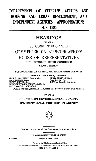 handle is hein.cbhear/vahapv0001 and id is 1 raw text is: DEPARTMENTS OF VETERANS AFFAIRS AND
HOUSING AND URBAN DEVELOPMENT, AND
INDEPENDENT AGENCIES APPROPRIATIONS
FOR 1995
HEARINGS
BEFORE A
SUBCOMMITTEE OF THE
COMMITTEE ON APPROPRIATIONS
HOUSE OF REPRESENTATIVES
ONE HUNDRED THIRD CONGRESS
SECOND SESSION
SUBCOMMITTEE ON VA, HUD, AND INDEPENDENT AGENCIES
LOUIS STOKES, Ohio, Chairman
ALAN B. MOLLOHAN, West Virginia  JERRY LEWIS, California
JIM CHAPMAN, Texas             TOM DELAY, Texas
MARCY KAPTUR, Ohio             DEAN A. GALLO, New Jersey
ESTEBAN EDWARD TORRES, California
RAY THORNTON, ARKANSAS
PAUL E. THOMSON, MICHELLE M. BURKErr, and RoBYN C. BAsoN, Staff Assistants
PART 5
COUNCIL ON ENVIRONMENTAL QUALITY
ENVIRONMENTAL PROTECTION AGENCY
Printed for the use of the Committee on Appropriations
U.S. GOVERNMENT PRINTING OFFICE
80-1790               WASHINGTON: 1994

For sale by the U.S. Government Printing Office
Superintendent of Documents, Congressional Sales Office, Washington, DC 20402
ISBN 0-16-044481-0


