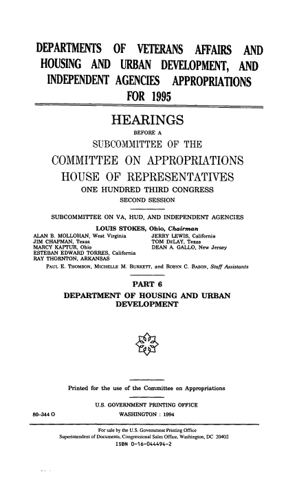 handle is hein.cbhear/vahapvi0001 and id is 1 raw text is: DEPARTMENTS          OF VETERANS AFFAIRS                AND
HOUSING AND URBAN DEVELOPMENT, AND
INDEPENDENT AGENCIES              APPROPRIATIONS
FOR 1995
HEARINGS
BEFORE A
SUBCOMMITTEE OF THE
COMMITTEE ON APPROPRIATIONS
HOUSE OF REPRESENTATIVES
ONE HUNDRED THIRD CONGRESS
SECOND SESSION
SUBCOMMITTEE ON VA, HUD, AND INDEPENDENT AGENCIES
LOUIS STOKES, Ohio, Chairman
ALAN B. MOLLOHAN, West Virginia  JERRY LEWIS, California
JIM CHAPMAN, Texas              TOM DELAY, Texas
MARCY KAPTUR, Ohio              DEAN A. GALLO, New Jersey
ESTEBAN EDWARD TORRES, California
RAY THORNTON, ARKANSAS
PAUL E. THOMSON, MICHELLE M. BURKETr, and ROBYN C. BASON, Staff Assistants
PART 6
DEPARTMENT OF HOUSING AND URBAN
DEVELOPMENT
Printed for the use of the Committee on Appropriations
U.S. GOVERNMENT PRINTING OFFICE
80-3440                WASHINGTON: 1994
For sale by the U.S. Government Printing Office
Superintendent of Documents, Congressional Sales Office, Washington, DC 20402
ISBN 0-16-044494-2



